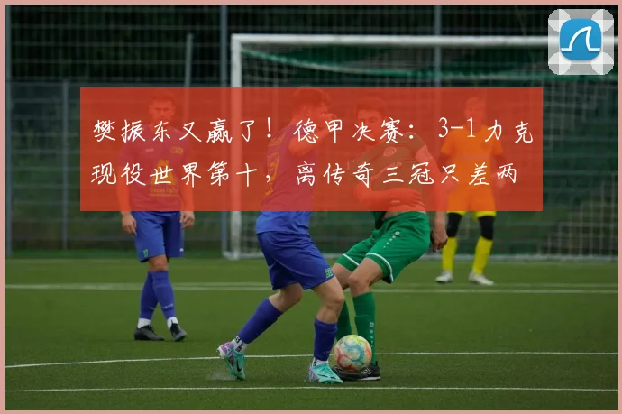 樊振东又赢了！德甲决赛：3-1力克现役世界第十，离传奇三冠只差两步_邱党_萨尔布吕肯_比赛