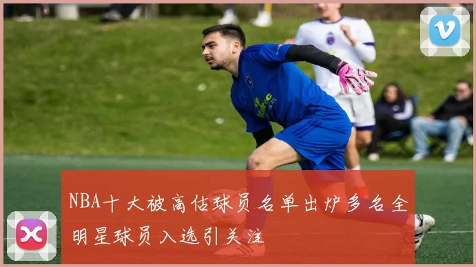 NBA十大被高估球员名单出炉多名全明星球员入选引关注