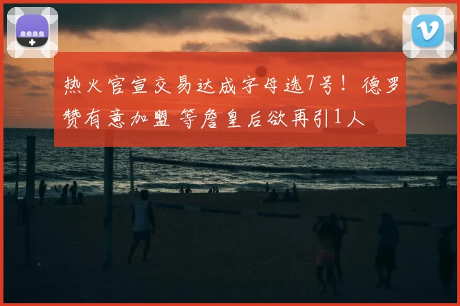 热火官宣交易达成字母选7号！德罗赞有意加盟 等詹皇后欲再引1人