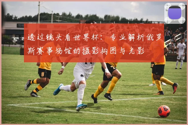 透过镜头看世界杯：专业解析俄罗斯赛事场馆的摄影构图与光影