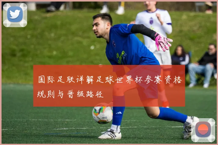 国际足联详解足球世界杯参赛资格规则与晋级路径
