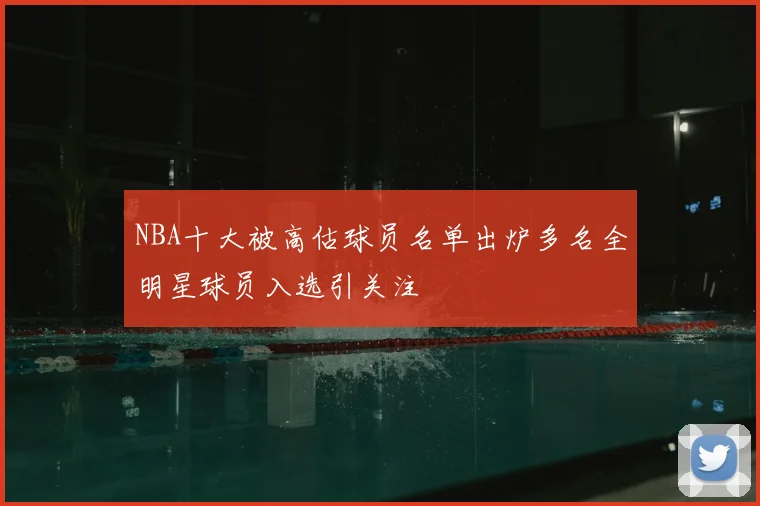 NBA十大被高估球员名单出炉多名全明星球员入选引关注