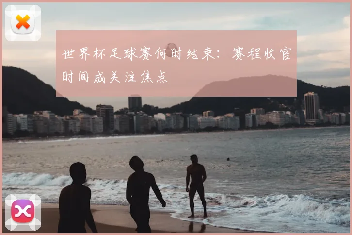 世界杯足球赛何时结束：赛程收官时间成关注焦点