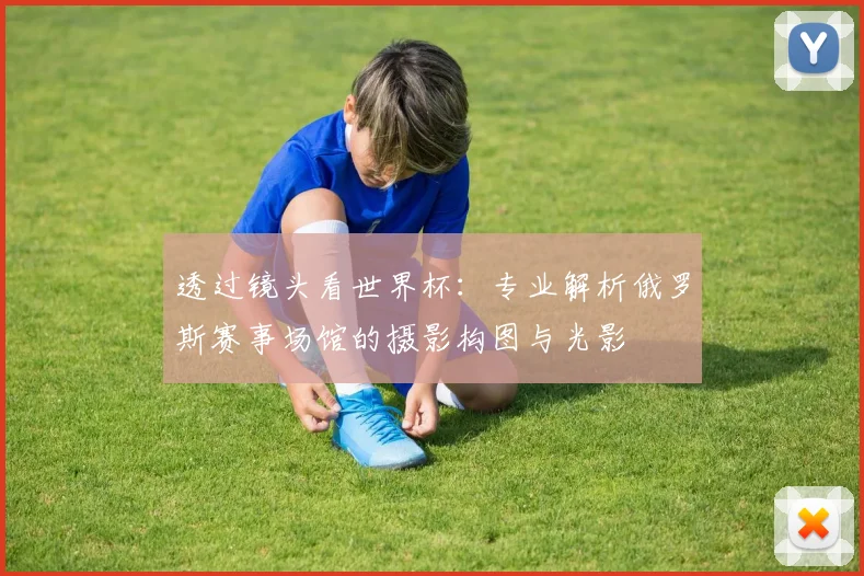 透过镜头看世界杯：专业解析俄罗斯赛事场馆的摄影构图与光影